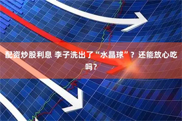配资炒股利息 李子洗出了“水晶球”？还能放心吃吗？