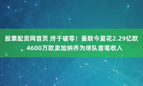 股票配资网首页 终于破零！曼联今夏花2.29亿欧，4600万欧卖加纳乔为球队首笔收入