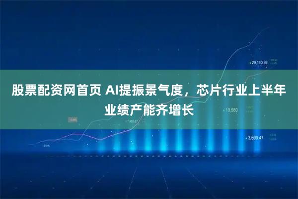 股票配资网首页 AI提振景气度，芯片行业上半年业绩产能齐增长