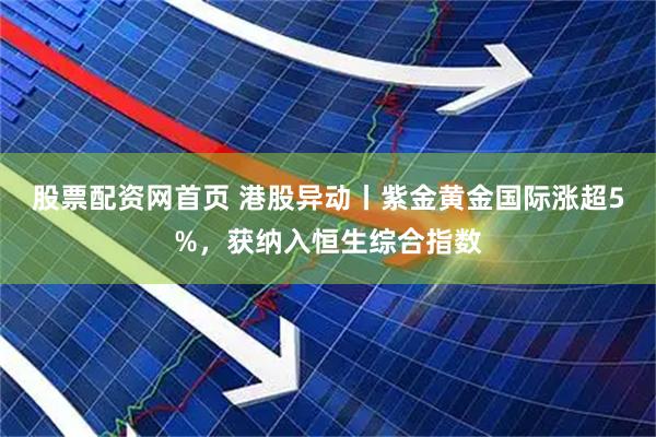 股票配资网首页 港股异动丨紫金黄金国际涨超5%，获纳入恒生综合指数