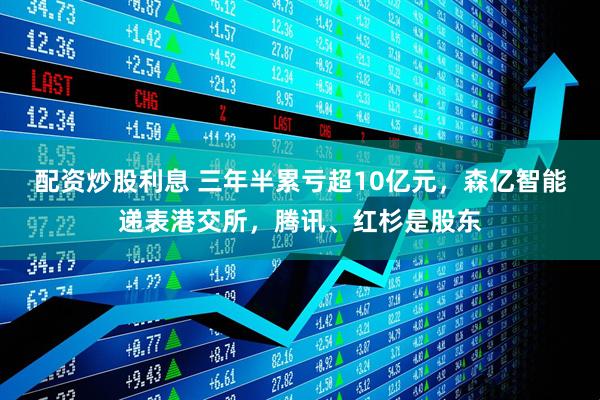 配资炒股利息 三年半累亏超10亿元，森亿智能递表港交所，腾讯、红杉是股东