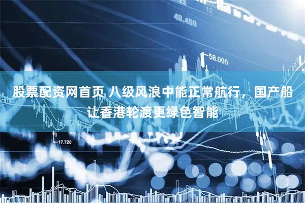 股票配资网首页 八级风浪中能正常航行，国产船让香港轮渡更绿色智能
