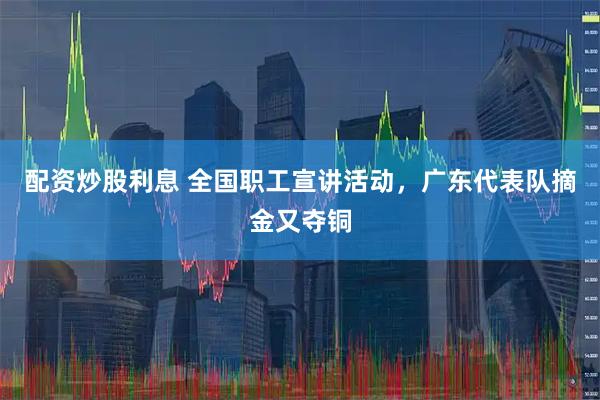 配资炒股利息 全国职工宣讲活动，广东代表队摘金又夺铜